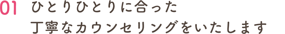 01 ひとりひとりに合った 丁寧なカウンセリングをいたします