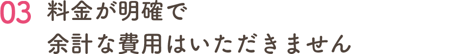 03 料金が明確で 余計な費用はいただきません