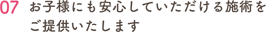 07 お子様にも安心していただける施術を ご提供いたします