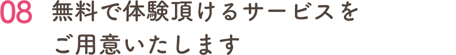 08 無料で体験頂けるサービスを ご用意いたします